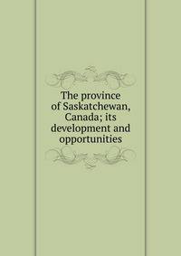 The province of Saskatchewan, Canada; its development and opportunities