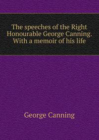 The speeches of the Right Honourable George Canning. With a memoir of his life
