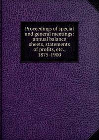 Proceedings of special and general meetings: annual balance sheets, statements of profits, etc., 1875-1900