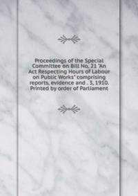 Proceedings of the Special Committee on Bill No. 21 "An Act Respecting Hours of Labour on Public Works" comprising reports, evidence and . 3, 1910. Printed by order of Parliament
