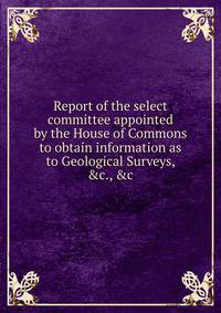 Report of the select committee appointed by the House of Commons to obtain information as to Geological Surveys, &amp;c., &amp;c