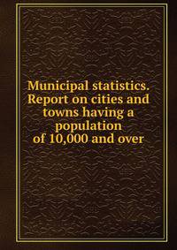 Municipal statistics. Report on cities and towns having a population of 10,000 and over