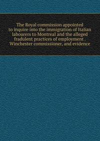 The Royal commission appointed to inquire into the immigration of Italian labourers to Montreal and the alleged fradulent practices of employment . Winchester commissioner, and evidence