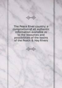 The Peace River country; a compilation of all authentic information available as to the resources and possibilities of the basins of the Peach &amp; Hay Rivers