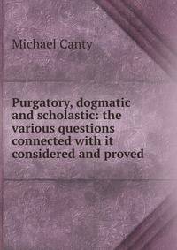 Purgatory, dogmatic and scholastic: the various questions connected with it considered and proved