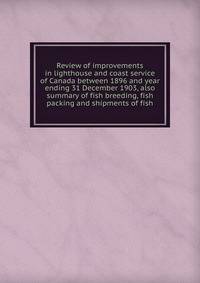 Review of improvements in lighthouse and coast service of Canada between 1896 and year ending 31 December 1903, also summary of fish breeding, fish packing and shipments of fish