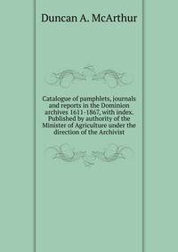 Catalogue of pamphlets, journals and reports in the Dominion archives 1611-1867, with index. Published by authority of the Minister of Agriculture under the direction of the Archivist