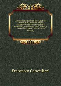 Dissertazioni epistolari bibliografiche di Francesco Cancellieri sopra Cristoforo Colombo di Cvccaro nel Monferrato, discopritore dell'America, e . imitatione Christi, al ch. (Italian Edition)