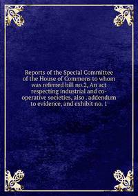 Reports of the Special Committee of the House of Commons to whom was referred bill no.2, An act respecting industrial and co-operative societies, also . addendum to evidence, and exhibit no. 1