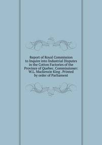 Report of Royal Commission to Inquire into Industrial Disputes in the Cotton Factories of the Province of Quebec. Commissioner: W.L. Mackenzie King . Printed by order of Parliament