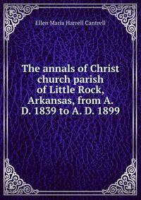 The annals of Christ church parish of Little Rock, Arkansas, from A. D. 1839 to A. D. 1899