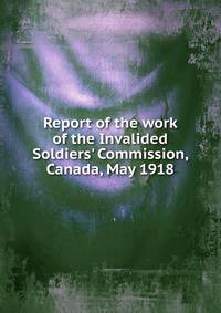 Report of the work of the Invalided Soldiers' Commission, Canada, May 1918