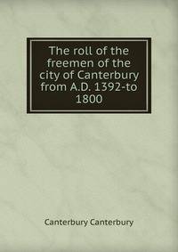The roll of the freemen of the city of Canterbury from A.D. 1392-to 1800