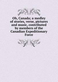 Oh, Canada; a medley of stories, verse, pictures and music, contributed by members of the Canadian Expeditionary Force