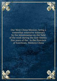 Our West China Mission; being a somewhat extensive summary by the missionaries on the field of the work during the first twenty-five years of the . in the Province of Szechwan, Western China