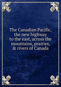 The Canadian Pacific, the new highway to the east, across the mountains, prairies, &amp; rivers of Canada