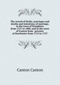 The record of births, marriages and deaths and intentions of marriage, in the town of Stoughton from 1727 to 1800, and in the town of Canton from . precinct of Dorchester from 1715 to 1727