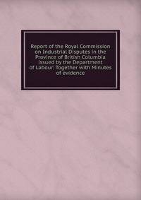 Report of the Royal Commission on Industrial Disputes in the Province of British Columbia issued by the Department of Labour: Together with Minutes of evidence