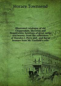 Illustrated catalogue of old Chippendale, Sheraton and Hepplewhite furniture of great rarity and beauty: from the collections of Marsden J. Perry and . and Barye bronzes from Mr. Canfield's colle