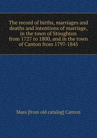The record of births, marriages and deaths and intentions of marriage, in the town of Stoughton from 1727 to 1800, and in the town of Canton from 1797-1845