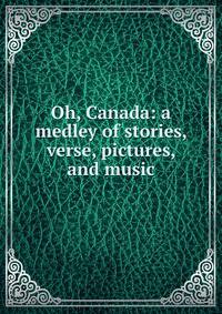 Oh, Canada: a medley of stories, verse, pictures, and music