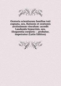 Oratoria scientiarum familiae toti cognata, seu, Rationis et orationis arctissimum vinculum: accedit Laudanda hypocrisis, seu, Eloquentia corporis : . probatur, impetratur (Latin Edition)