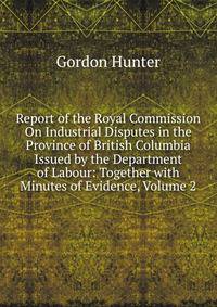 Report of the Royal Commission On Industrial Disputes in the Province of British Columbia Issued by the Department of Labour: Together with Minutes of Evidence, Volume 2