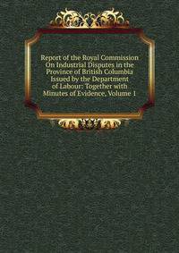 Report of the Royal Commission On Industrial Disputes in the Province of British Columbia Issued by the Department of Labour: Together with Minutes of Evidence, Volume 1