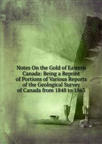 Notes On the Gold of Eastern Canada: Being a Reprint of Portions of Various Reports of the Geological Survey of Canada from 1848 to 1863