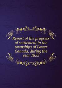 Report of the progress of settlement in the townships of Lower Canada, during the year 1855