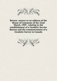Return: answer to an address of the House of Commons of the 22nd March, 1909 . relating to the establishment of a Geodetic Service Bureau and the commencement of a Geodetic Survey in Canada