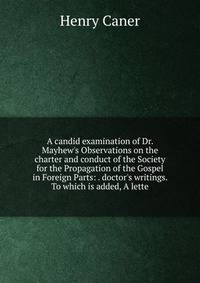 A candid examination of Dr. Mayhew's Observations on the charter and conduct of the Society for the Propagation of the Gospel in Foreign Parts: . doctor's writings. To which is added, A lette