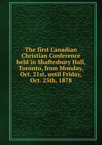 The first Canadian Christian Conference held in Shaftesbury Hall, Toronto, from Monday, Oct. 21st, until Friday, Oct. 25th, 1878