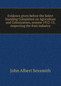 Evidence given before the Select Standing Committee on Agriculture and Colonization, session 1912-13, respecting the fruit industry