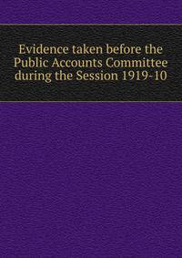 Evidence taken before the Public Accounts Committee during the Session 1919-10