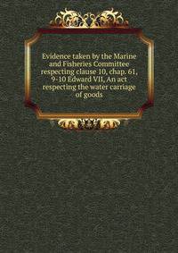 Evidence taken by the Marine and Fisheries Committee respecting clause 10, chap. 61, 9-10 Edward VII, An act respecting the water carriage of goods