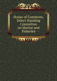 House of Commons. Select Standing Committee on Marine and Fisheries
