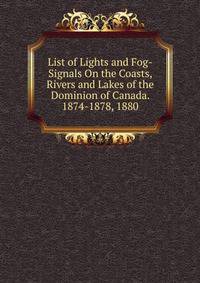 List of Lights and Fog-Signals On the Coasts, Rivers and Lakes of the Dominion of Canada. 1874-1878, 1880