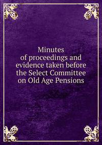 Minutes of proceedings and evidence taken before the Select Committee on Old Age Pensions