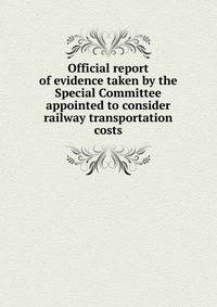 Official report of evidence taken by the Special Committee appointed to consider railway transportation costs