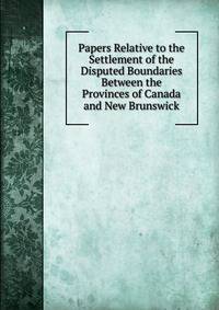 Papers Relative to the Settlement of the Disputed Boundaries Between the Provinces of Canada and New Brunswick