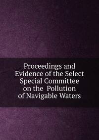 Proceedings and Evidence of the Select Special Committee on the Pollution of Navigable Waters