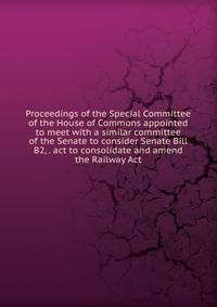 Proceedings of the Special Committee of the House of Commons appointed to meet with a similar committee of the Senate to consider Senate Bill B2, . act to consolidate and amend the Railway Act
