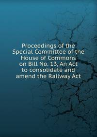 Proceedings of the Special Committee of the House of Commons on Bill No. 13, An Act to consolidate and amend the Railway Act
