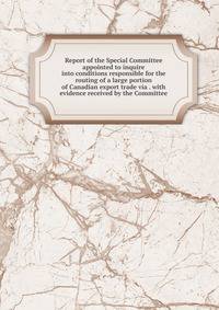 Report of the Special Committee appointed to inquire into conditions responsible for the routing of a large portion of Canadian export trade via . with evidence received by the Committee