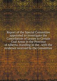 Report of the Special Committee appointed to investigate the Cancellation of Leases to Certain Coal Areas in the Province of Alberta, standing in the . with the evidence received by the Committee