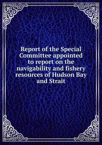 Report of the Special Committee appointed to report on the navigability and fishery resources of Hudson Bay and Strait