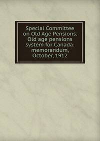 Special Committee on Old Age Pensions. Old age pensions system for Canada: memorandum, October, 1912