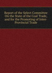Report of the Select Committee On the State of the Coal Trade, and for the Promoting of Inter-Provincial Trade