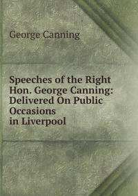 Speeches of the Right Hon. George Canning: Delivered On Public Occasions in Liverpool .